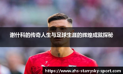 谢什科的传奇人生与足球生涯的辉煌成就探秘